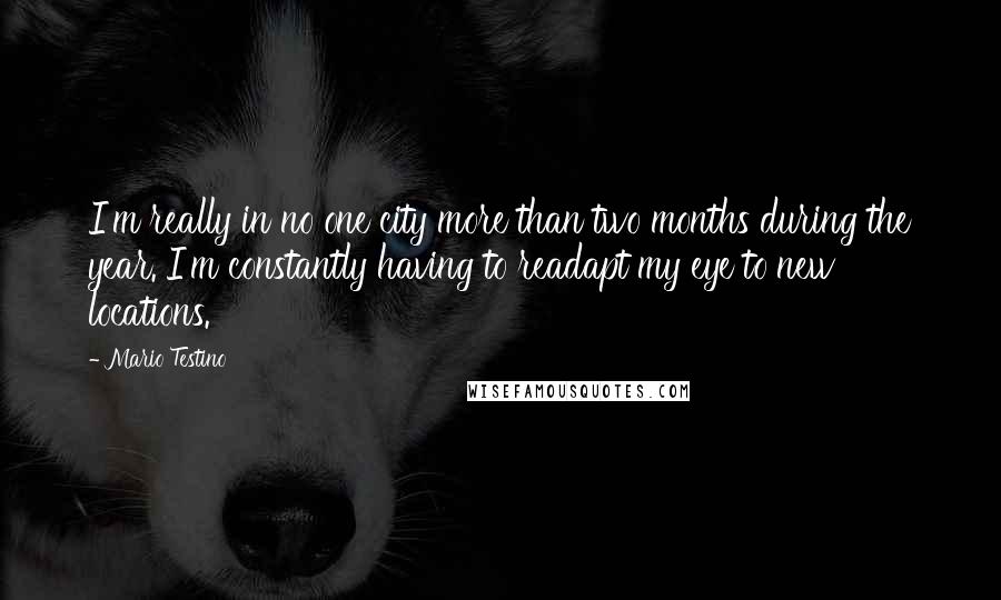 Mario Testino Quotes: I'm really in no one city more than two months during the year. I'm constantly having to readapt my eye to new locations.