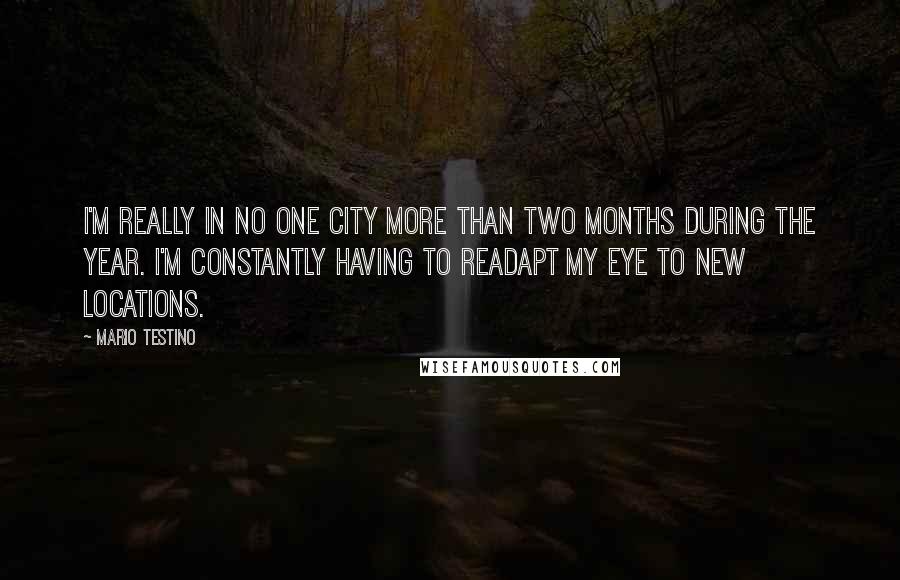 Mario Testino Quotes: I'm really in no one city more than two months during the year. I'm constantly having to readapt my eye to new locations.