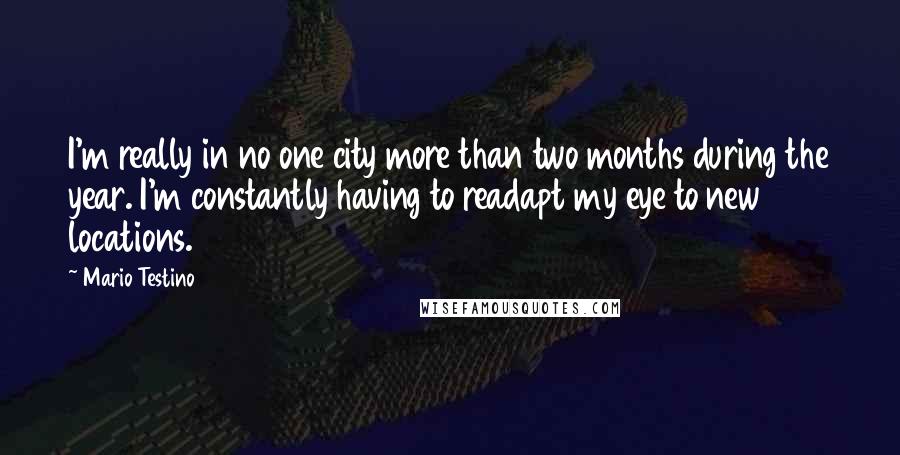 Mario Testino Quotes: I'm really in no one city more than two months during the year. I'm constantly having to readapt my eye to new locations.