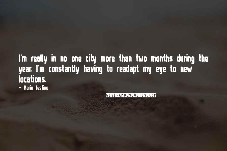 Mario Testino Quotes: I'm really in no one city more than two months during the year. I'm constantly having to readapt my eye to new locations.