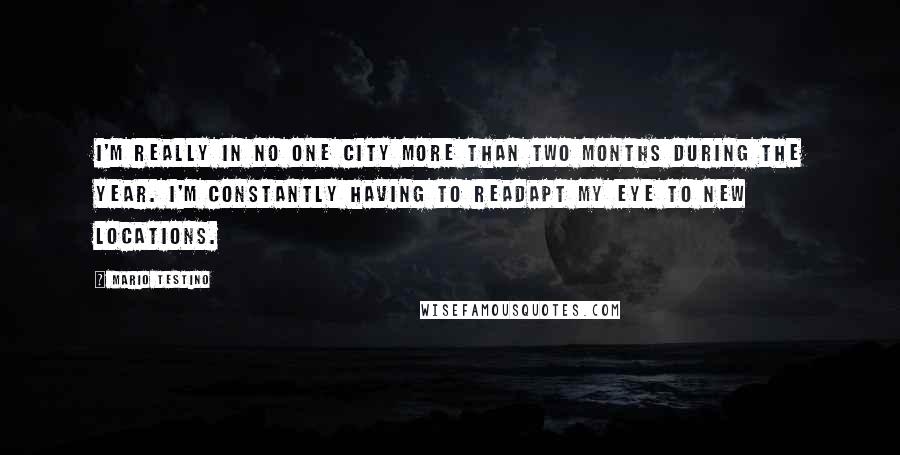 Mario Testino Quotes: I'm really in no one city more than two months during the year. I'm constantly having to readapt my eye to new locations.