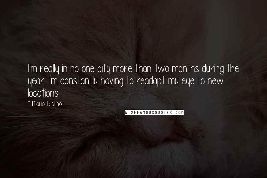 Mario Testino Quotes: I'm really in no one city more than two months during the year. I'm constantly having to readapt my eye to new locations.