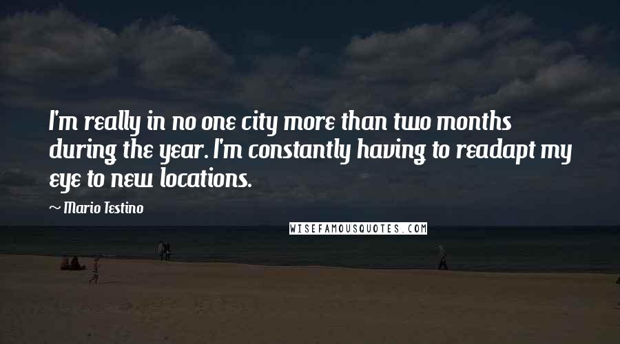 Mario Testino Quotes: I'm really in no one city more than two months during the year. I'm constantly having to readapt my eye to new locations.