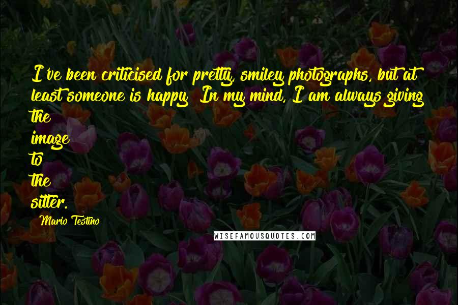 Mario Testino Quotes: I've been criticised for pretty, smiley photographs, but at least someone is happy! In my mind, I am always giving the image to the sitter.