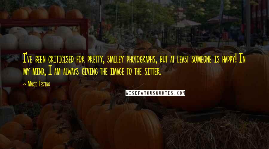 Mario Testino Quotes: I've been criticised for pretty, smiley photographs, but at least someone is happy! In my mind, I am always giving the image to the sitter.