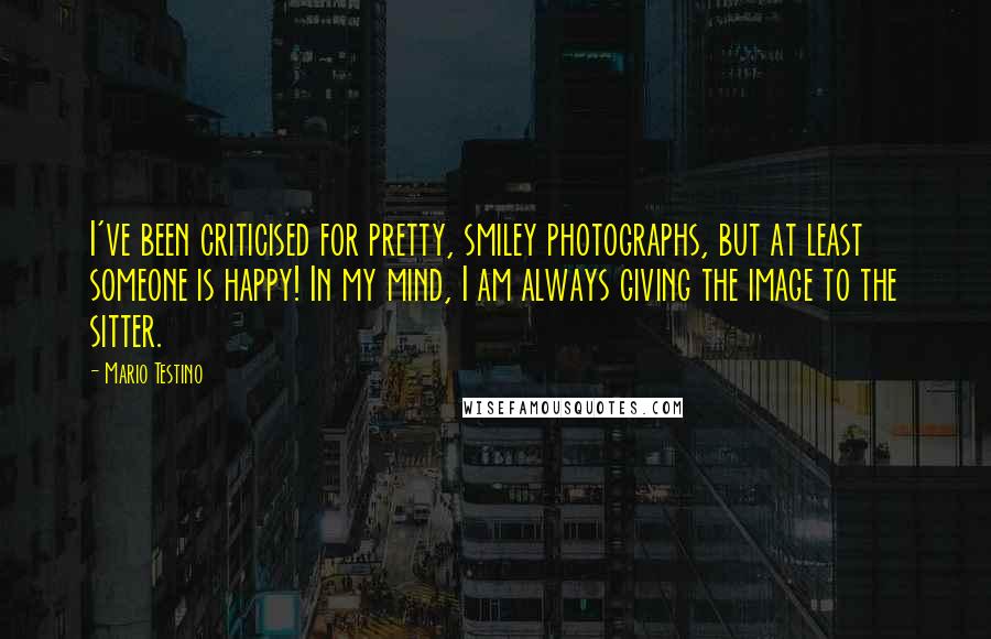 Mario Testino Quotes: I've been criticised for pretty, smiley photographs, but at least someone is happy! In my mind, I am always giving the image to the sitter.