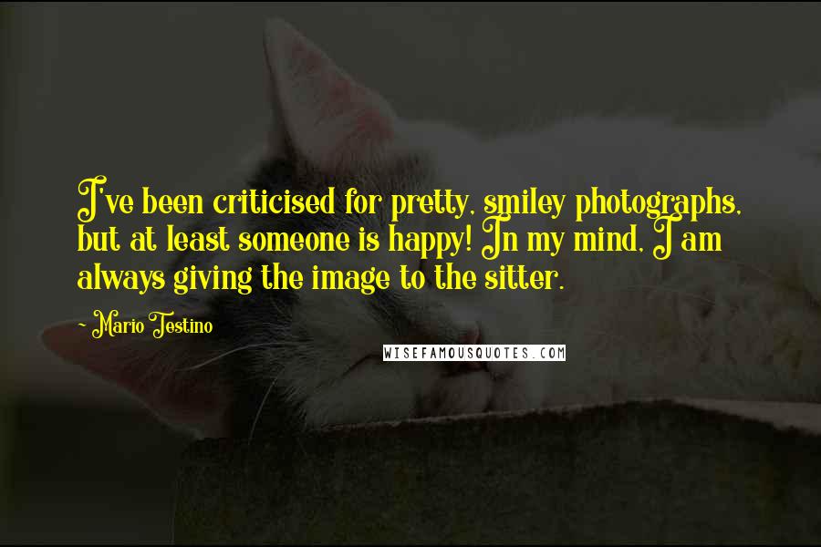 Mario Testino Quotes: I've been criticised for pretty, smiley photographs, but at least someone is happy! In my mind, I am always giving the image to the sitter.