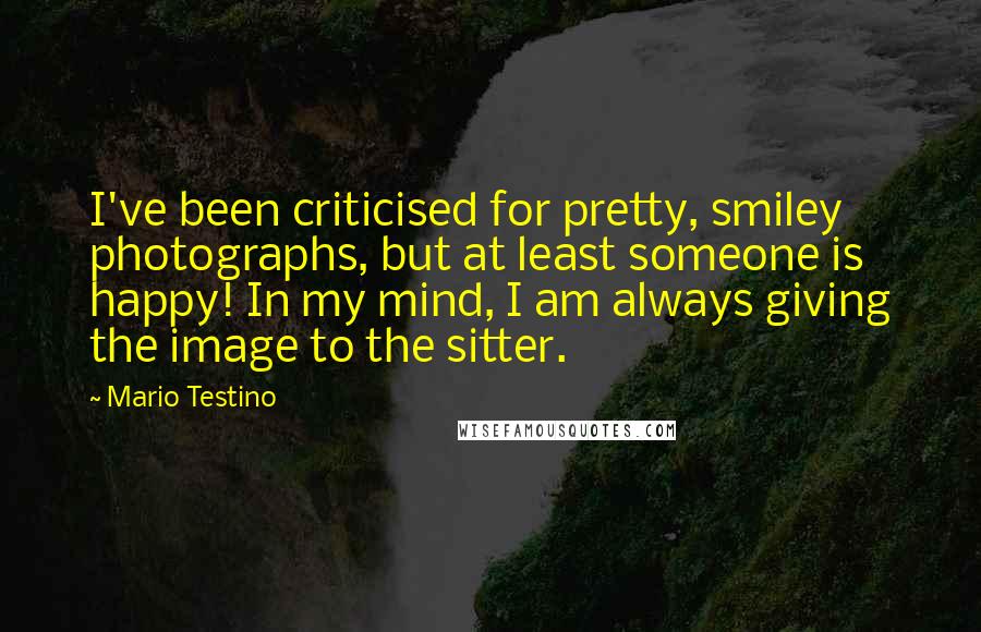 Mario Testino Quotes: I've been criticised for pretty, smiley photographs, but at least someone is happy! In my mind, I am always giving the image to the sitter.