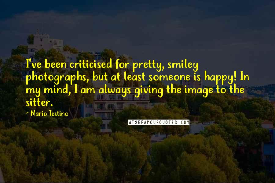 Mario Testino Quotes: I've been criticised for pretty, smiley photographs, but at least someone is happy! In my mind, I am always giving the image to the sitter.