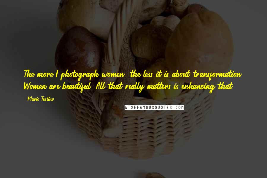 Mario Testino Quotes: The more I photograph women, the less it is about transformation. Women are beautiful. All that really matters is enhancing that