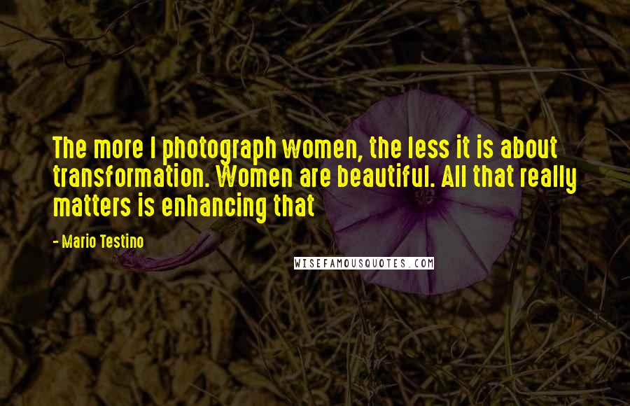 Mario Testino Quotes: The more I photograph women, the less it is about transformation. Women are beautiful. All that really matters is enhancing that