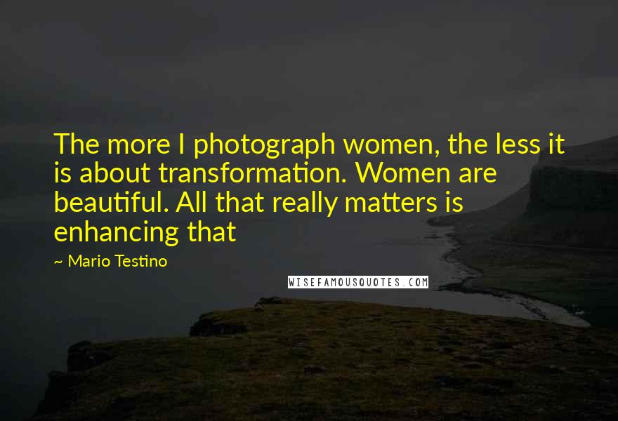 Mario Testino Quotes: The more I photograph women, the less it is about transformation. Women are beautiful. All that really matters is enhancing that