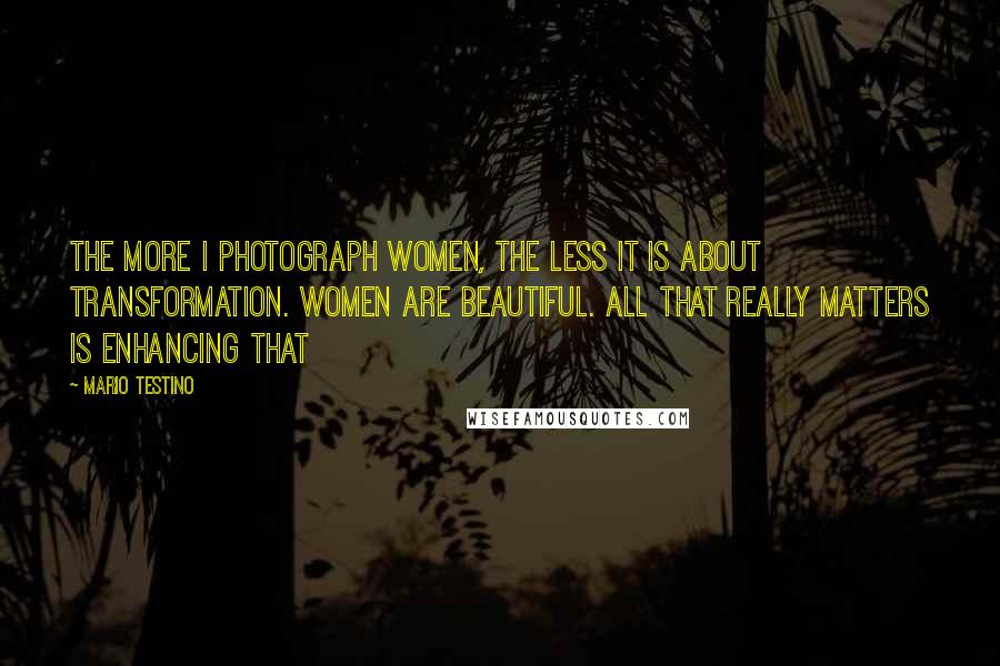 Mario Testino Quotes: The more I photograph women, the less it is about transformation. Women are beautiful. All that really matters is enhancing that