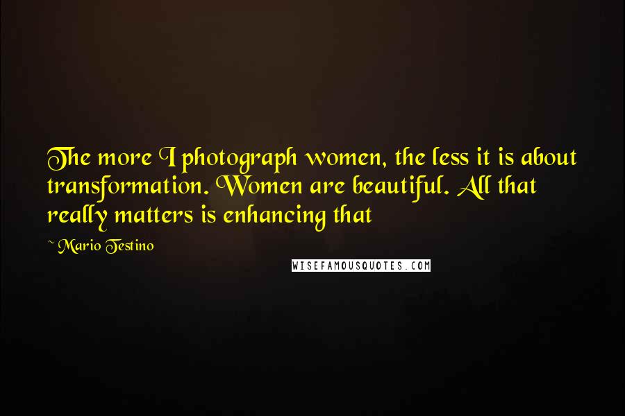 Mario Testino Quotes: The more I photograph women, the less it is about transformation. Women are beautiful. All that really matters is enhancing that