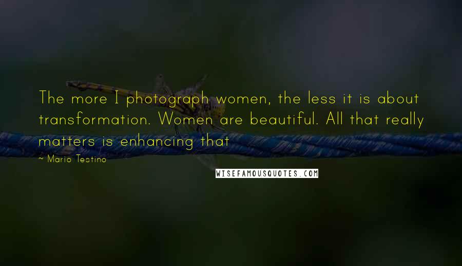 Mario Testino Quotes: The more I photograph women, the less it is about transformation. Women are beautiful. All that really matters is enhancing that