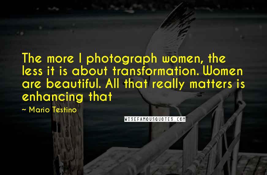 Mario Testino Quotes: The more I photograph women, the less it is about transformation. Women are beautiful. All that really matters is enhancing that