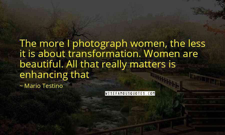 Mario Testino Quotes: The more I photograph women, the less it is about transformation. Women are beautiful. All that really matters is enhancing that