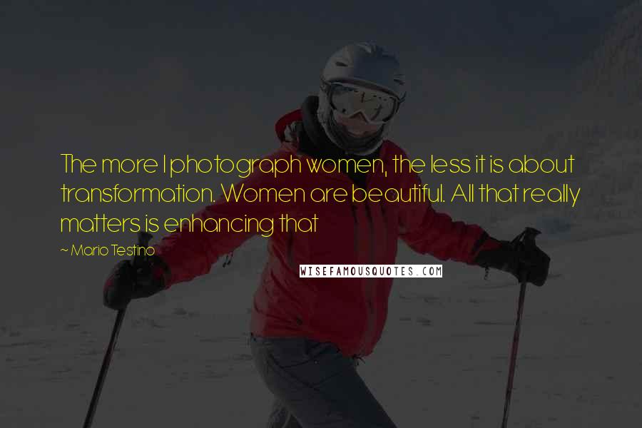 Mario Testino Quotes: The more I photograph women, the less it is about transformation. Women are beautiful. All that really matters is enhancing that