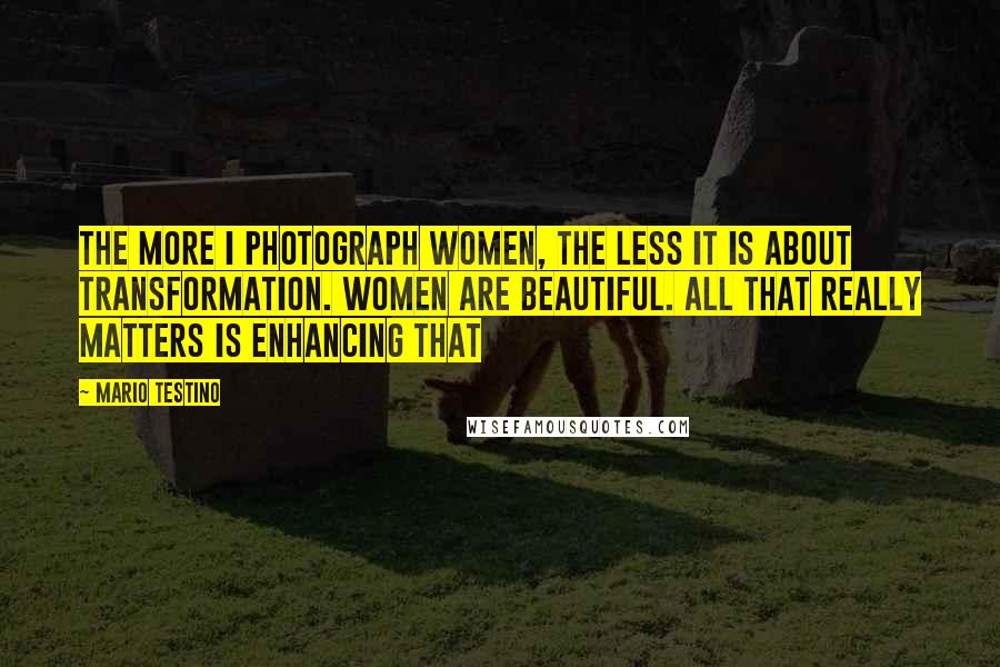 Mario Testino Quotes: The more I photograph women, the less it is about transformation. Women are beautiful. All that really matters is enhancing that