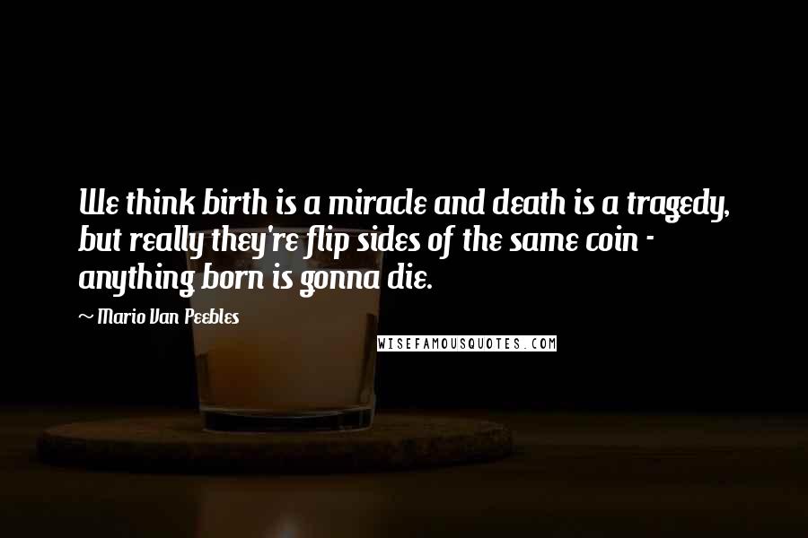 Mario Van Peebles Quotes: We think birth is a miracle and death is a tragedy, but really they're flip sides of the same coin - anything born is gonna die.
