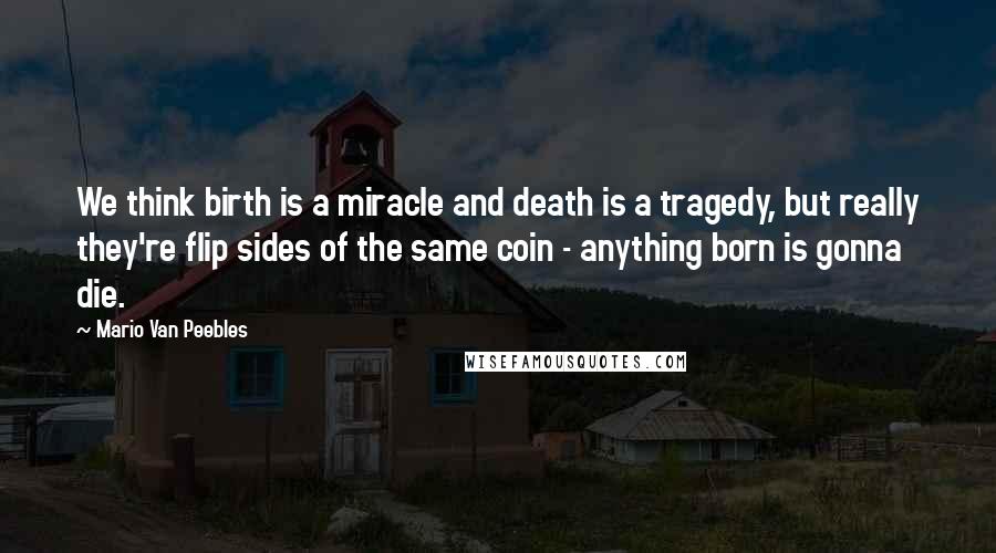 Mario Van Peebles Quotes: We think birth is a miracle and death is a tragedy, but really they're flip sides of the same coin - anything born is gonna die.