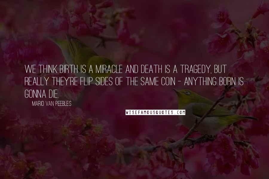 Mario Van Peebles Quotes: We think birth is a miracle and death is a tragedy, but really they're flip sides of the same coin - anything born is gonna die.