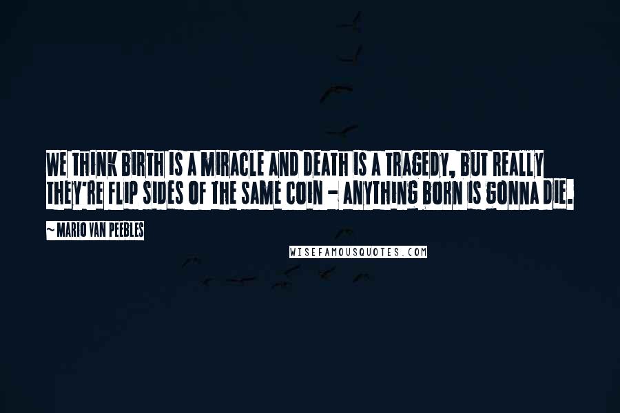 Mario Van Peebles Quotes: We think birth is a miracle and death is a tragedy, but really they're flip sides of the same coin - anything born is gonna die.