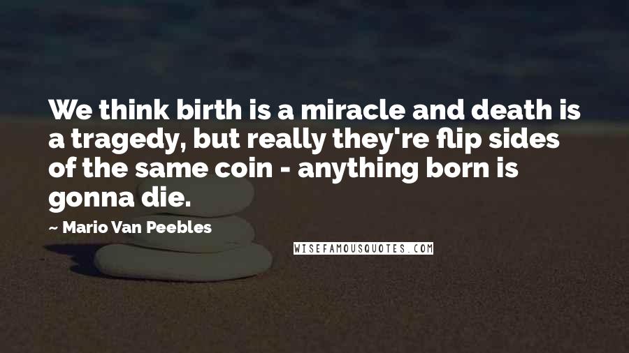 Mario Van Peebles Quotes: We think birth is a miracle and death is a tragedy, but really they're flip sides of the same coin - anything born is gonna die.