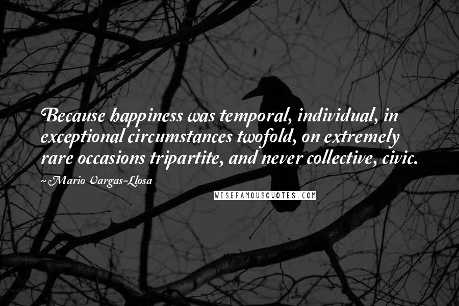 Mario Vargas-Llosa Quotes: Because happiness was temporal, individual, in exceptional circumstances twofold, on extremely rare occasions tripartite, and never collective, civic.