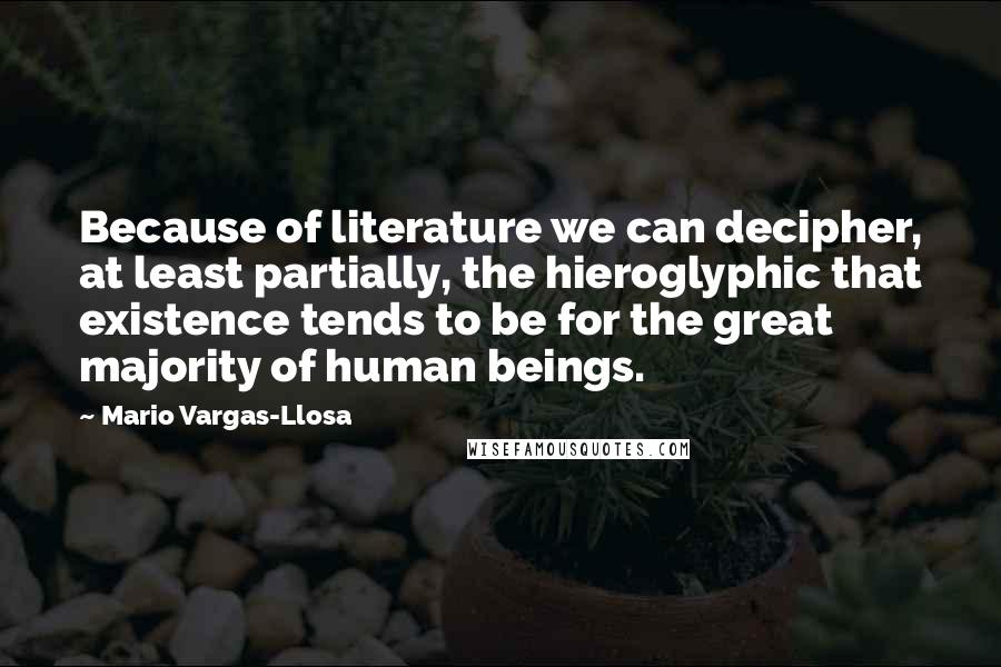 Mario Vargas-Llosa Quotes: Because of literature we can decipher, at least partially, the hieroglyphic that existence tends to be for the great majority of human beings.