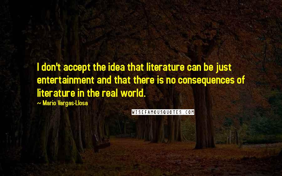 Mario Vargas-Llosa Quotes: I don't accept the idea that literature can be just entertainment and that there is no consequences of literature in the real world.