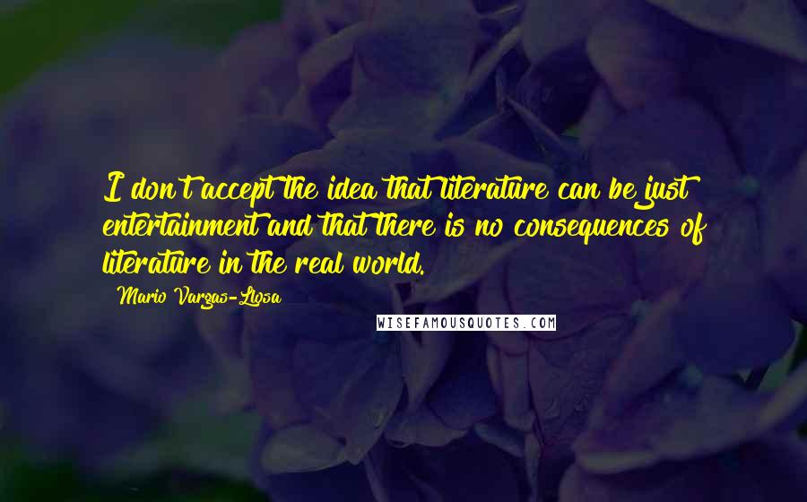Mario Vargas-Llosa Quotes: I don't accept the idea that literature can be just entertainment and that there is no consequences of literature in the real world.