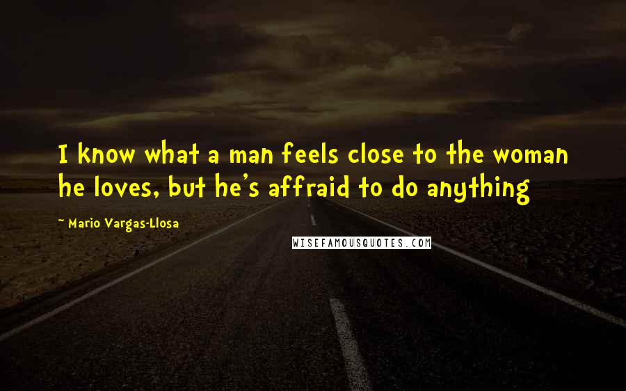 Mario Vargas-Llosa Quotes: I know what a man feels close to the woman he loves, but he's affraid to do anything