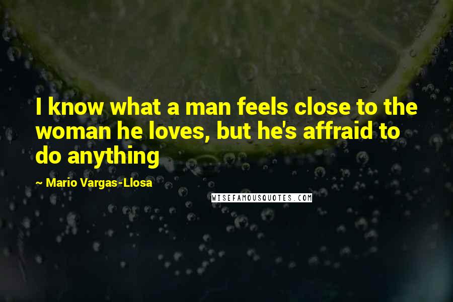 Mario Vargas-Llosa Quotes: I know what a man feels close to the woman he loves, but he's affraid to do anything