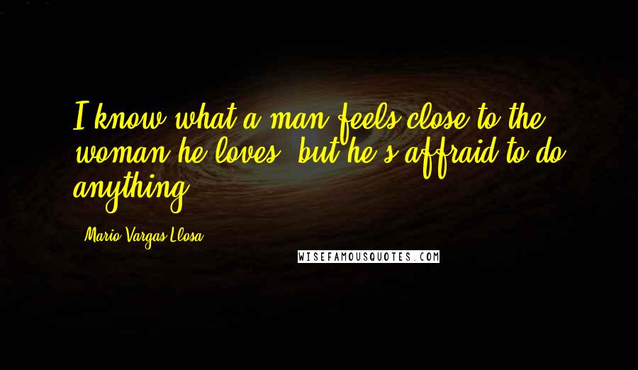 Mario Vargas-Llosa Quotes: I know what a man feels close to the woman he loves, but he's affraid to do anything