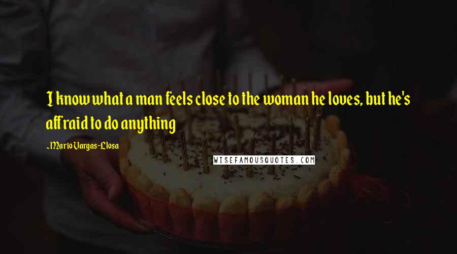 Mario Vargas-Llosa Quotes: I know what a man feels close to the woman he loves, but he's affraid to do anything
