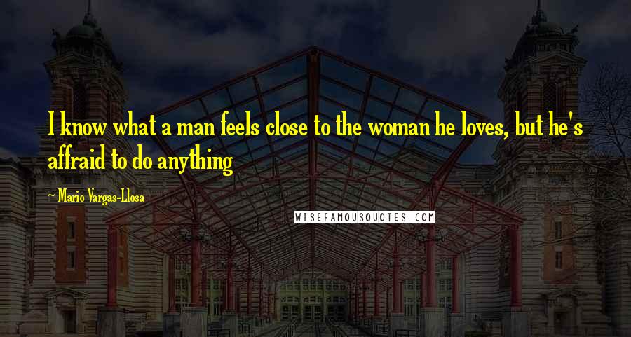 Mario Vargas-Llosa Quotes: I know what a man feels close to the woman he loves, but he's affraid to do anything