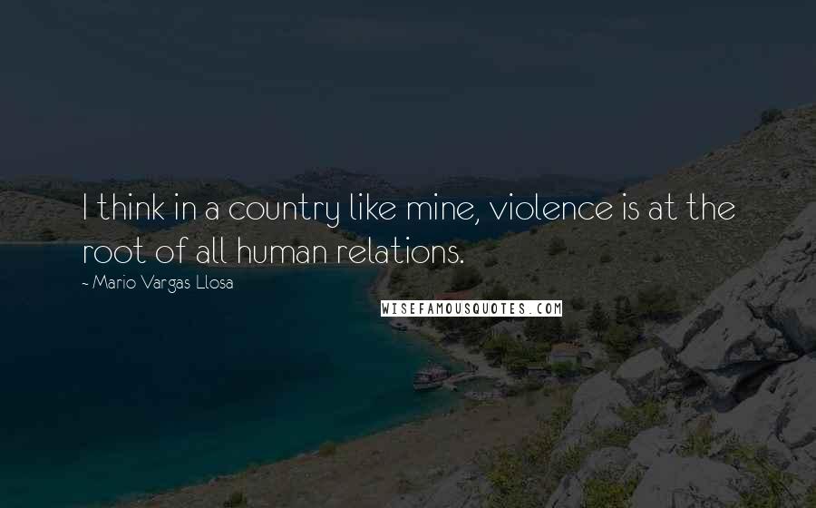Mario Vargas-Llosa Quotes: I think in a country like mine, violence is at the root of all human relations.