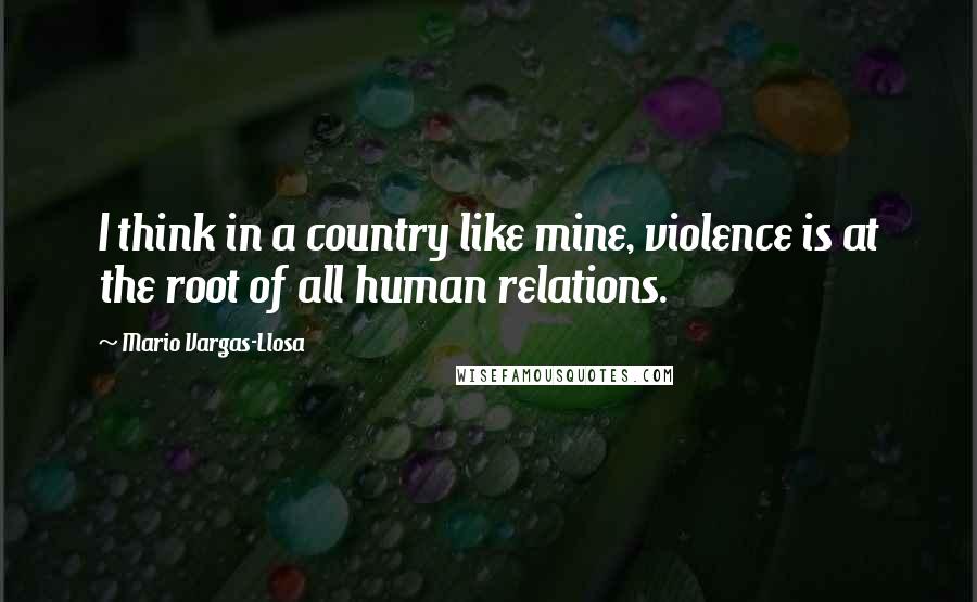 Mario Vargas-Llosa Quotes: I think in a country like mine, violence is at the root of all human relations.