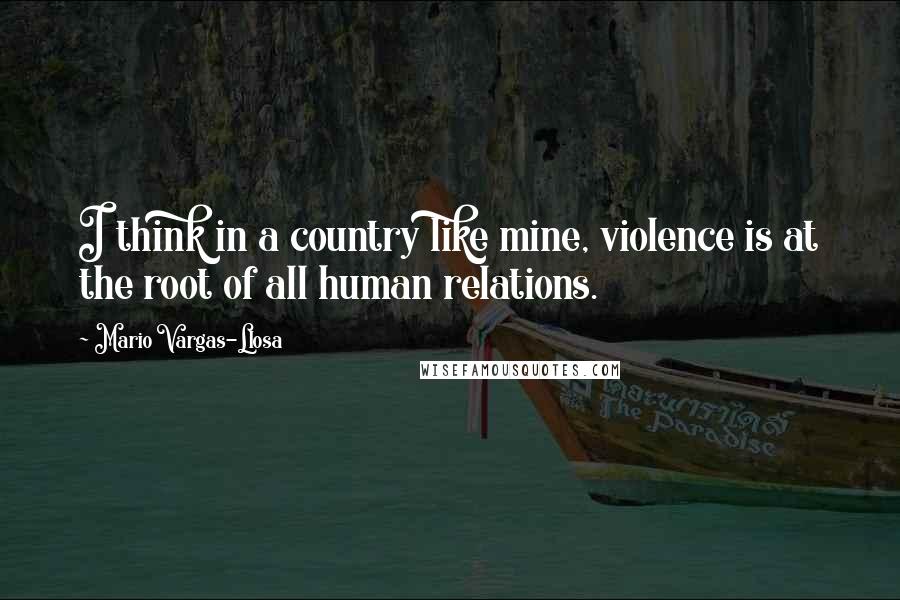 Mario Vargas-Llosa Quotes: I think in a country like mine, violence is at the root of all human relations.