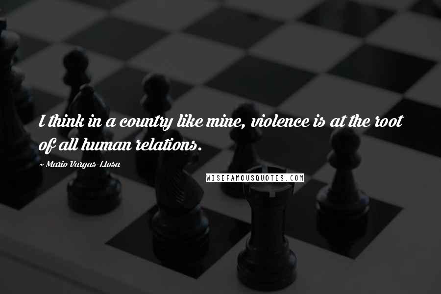 Mario Vargas-Llosa Quotes: I think in a country like mine, violence is at the root of all human relations.