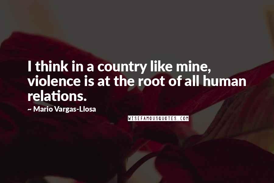 Mario Vargas-Llosa Quotes: I think in a country like mine, violence is at the root of all human relations.