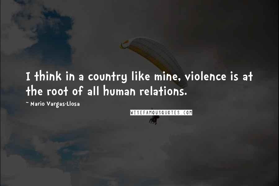 Mario Vargas-Llosa Quotes: I think in a country like mine, violence is at the root of all human relations.