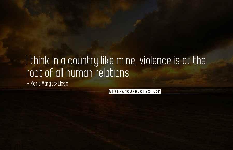 Mario Vargas-Llosa Quotes: I think in a country like mine, violence is at the root of all human relations.