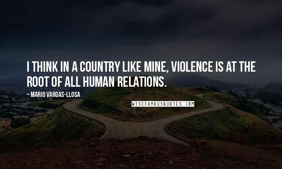 Mario Vargas-Llosa Quotes: I think in a country like mine, violence is at the root of all human relations.