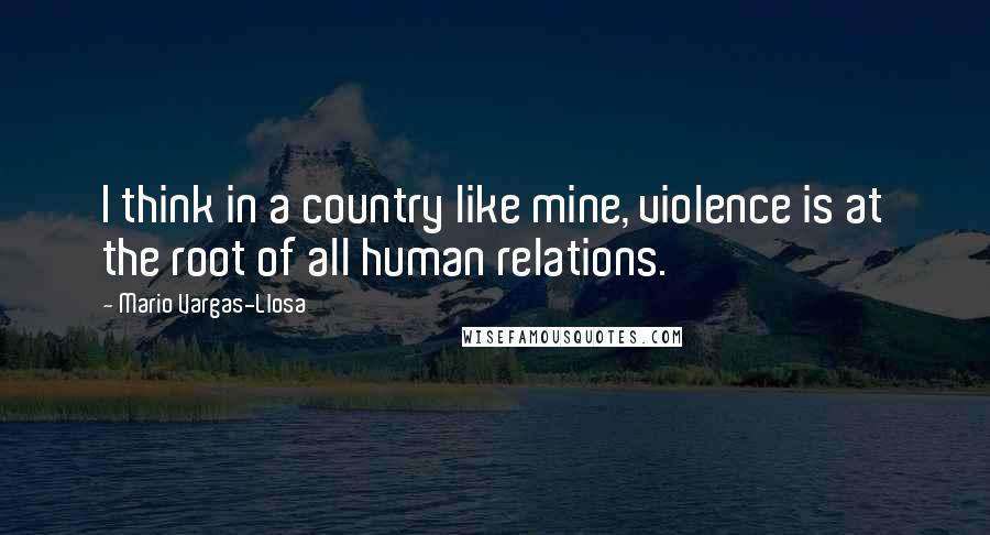 Mario Vargas-Llosa Quotes: I think in a country like mine, violence is at the root of all human relations.