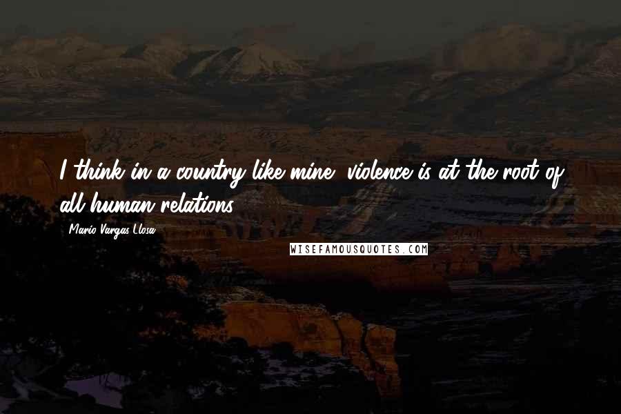 Mario Vargas-Llosa Quotes: I think in a country like mine, violence is at the root of all human relations.
