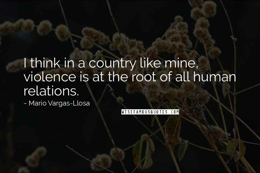 Mario Vargas-Llosa Quotes: I think in a country like mine, violence is at the root of all human relations.