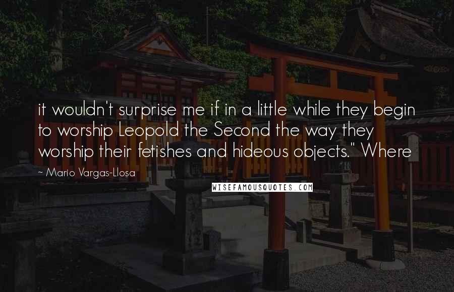 Mario Vargas-Llosa Quotes: it wouldn't surprise me if in a little while they begin to worship Leopold the Second the way they worship their fetishes and hideous objects." Where