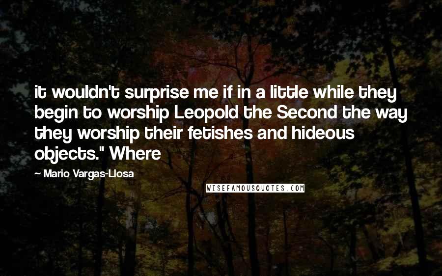 Mario Vargas-Llosa Quotes: it wouldn't surprise me if in a little while they begin to worship Leopold the Second the way they worship their fetishes and hideous objects." Where